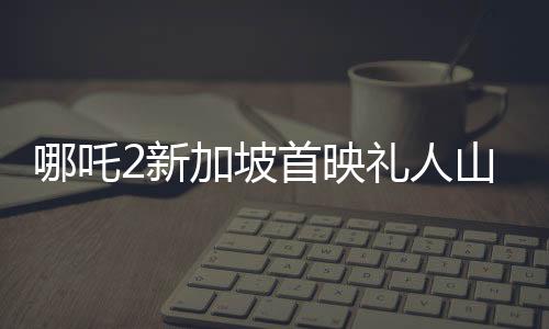 哪吒2新加坡首映禮人山人海，全球粉絲熱情高漲