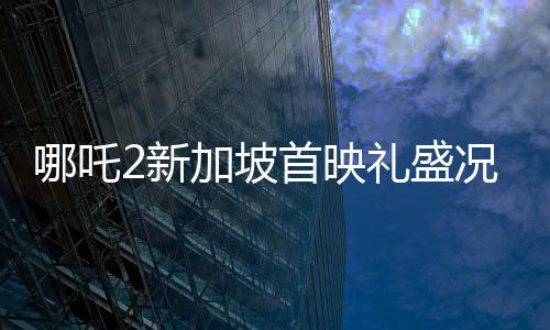 哪吒2新加坡首映禮盛況空前，觀眾人山人海