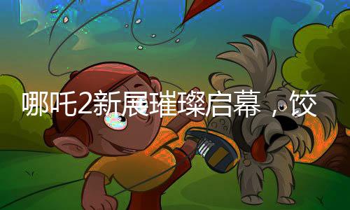 哪吒2新展璀璨啟幕，餃子手繪海報(bào)首次亮相