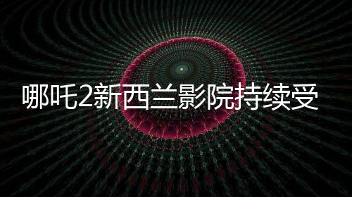哪吒2新西蘭影院持續(xù)受熱捧，多次加場應(yīng)對(duì)觀眾熱情