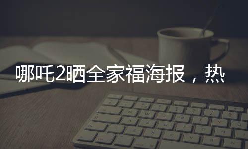 哪吒2曬全家福海報，熱血再現(xiàn)神話傳奇