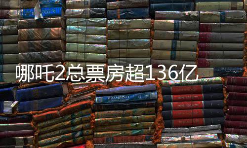 哪吒2總票房超136億，刷新紀(jì)錄，成為年度熱門話題