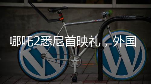 哪吒2悉尼首映禮，外國(guó)影迷熱烈cos哪吒，文化交流掀起熱潮