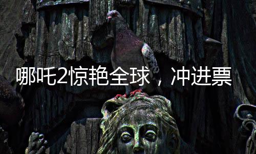 哪吒2驚艷全球，沖進(jìn)票房榜前九，引領(lǐng)國(guó)產(chǎn)動(dòng)畫新篇章