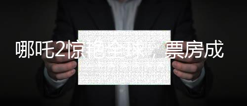 哪吒2驚艷全球，票房成績喜人，榮登全球票房榜前四十