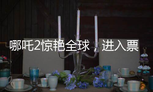 哪吒2驚艷全球，進(jìn)入票房榜前28，創(chuàng)華夏影史新篇章