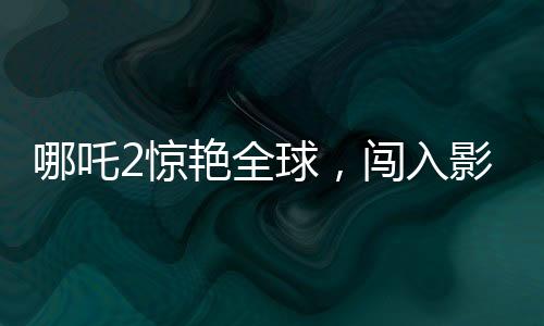 哪吒2驚艷全球，闖入影史票房榜前22位