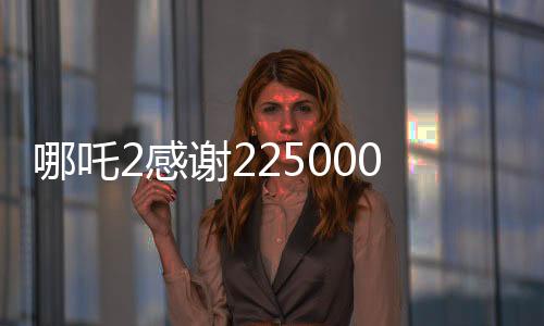 哪吒2感謝225000000位觀眾，電影背后的故事與成就