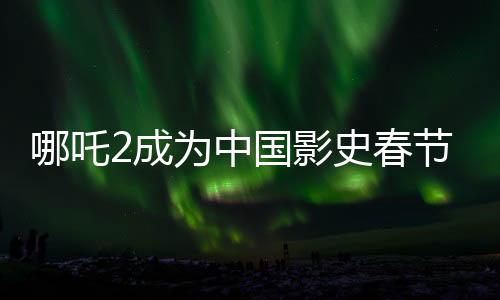 哪吒2成為中國影史春節(jié)檔票房第一、揭秘其背后的成功之道