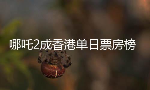哪吒2成香港單日票房榜冠軍，電影熱潮席卷香港