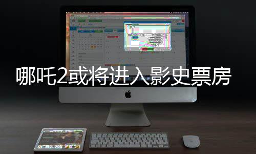 哪吒2或?qū)⑦M(jìn)入影史票房前三、電影市場的下一個(gè)里程碑？