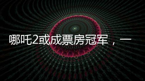 哪吒2或成票房冠軍，一部備受矚目的電影佳作