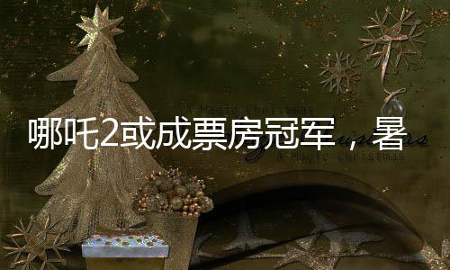 哪吒2或成票房冠軍，暑期檔熱門(mén)電影的角逐與期待