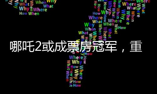 哪吒2或成票房冠軍，重磅電影的逆襲之路（分段導(dǎo)讀）