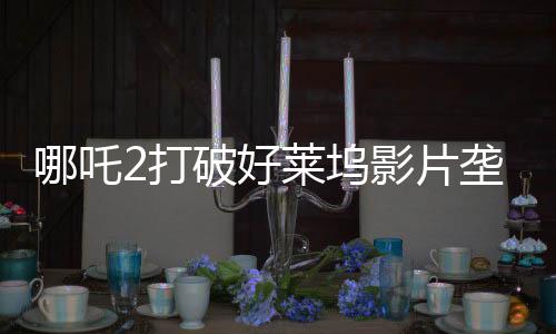 哪吒2打破好萊塢影片壟斷，樹立國產(chǎn)動(dòng)畫新標(biāo)桿