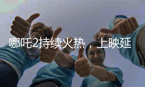 哪吒2持續(xù)火熱，上映延期至3月30日