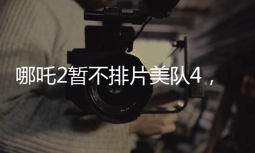 哪吒2暫不排片美隊(duì)4，影院決策引發(fā)熱議