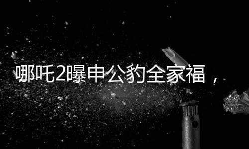 哪吒2曝申公豹全家福，深度解析電影新角色與幕后故事