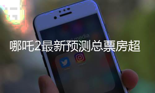 哪吒2最新預(yù)測(cè)總票房超160億，這部影片將引領(lǐng)新一輪觀影熱潮
