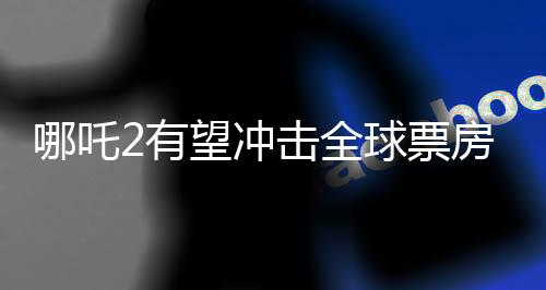 哪吒2有望沖擊全球票房榜前五、一部電影的全球矚目之旅