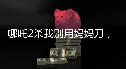 哪吒2殺我別用媽媽刀，深度解讀與觀點碰撞