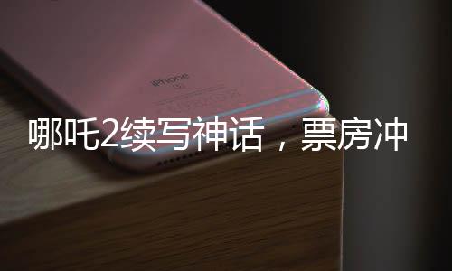 哪吒2續(xù)寫神話，票房沖擊150億——暑期檔熱門之作