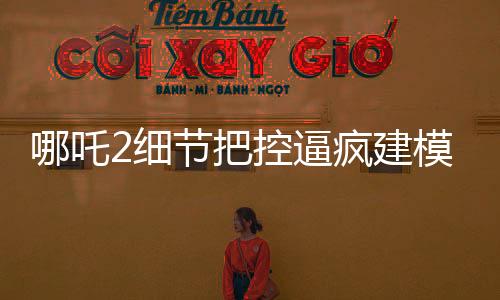 哪吒2細節(jié)把控逼瘋建模師，精湛工藝再現(xiàn)神話傳奇