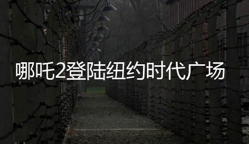 哪吒2登陸紐約時代廣場大屏，展現中國動畫新魅力