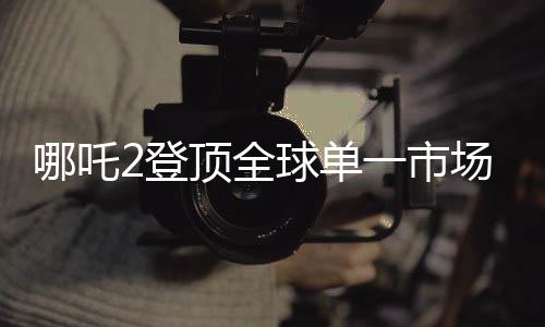哪吒2登頂全球單一市場票房榜，再創(chuàng)國產(chǎn)動畫電影巔峰