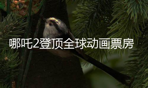 哪吒2登頂全球動(dòng)畫票房榜，國(guó)漫之光再次閃耀世界舞臺(tái)