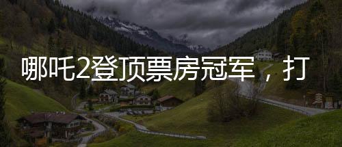 哪吒2登頂票房冠軍，打破紀(jì)錄，再創(chuàng)輝煌