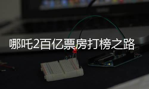 哪吒2百億票房打榜之路，一路高歌猛進(jìn)，成就影視傳奇