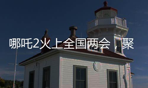 哪吒2火上全國(guó)兩會(huì)，聚焦熱門話題，展現(xiàn)超強(qiáng)影響力