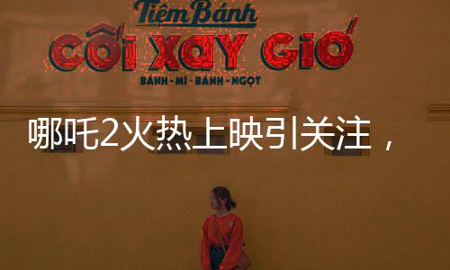 哪吒2火熱上映引關(guān)注，影院暫不排片美隊(duì)4，哪吒魅力超越預(yù)期