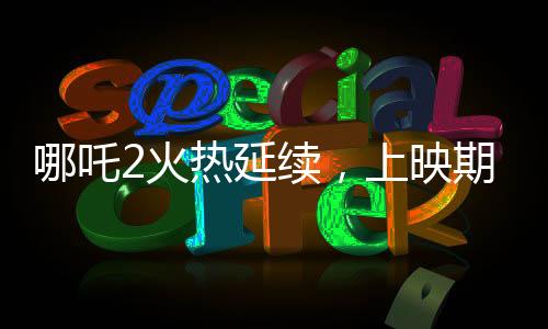 哪吒2火熱延續(xù)，上映期限延長至3月30日