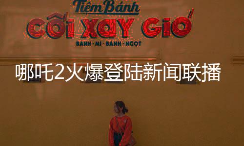 哪吒2火爆登陸新聞聯(lián)播，引領(lǐng)國(guó)漫新風(fēng)尚