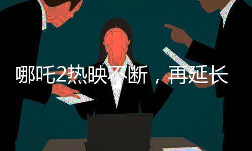 哪吒2熱映不斷，再延長上映一個月