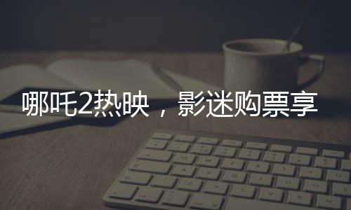 哪吒2熱映，影迷購票享受全年免費游張家界福利