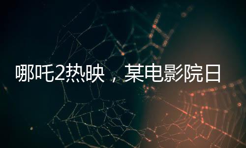 哪吒2熱映，某電影院日排88場創(chuàng)紀(jì)錄