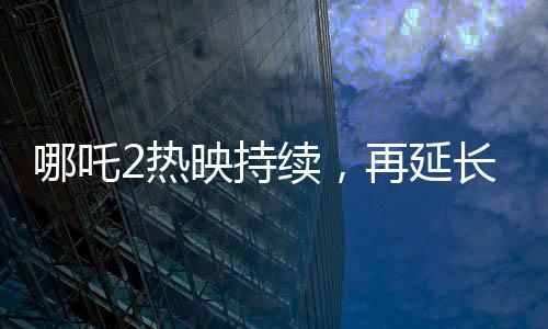 哪吒2熱映持續(xù)，再延長(zhǎng)上映一個(gè)月
