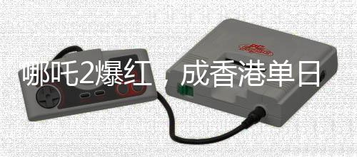 哪吒2爆紅，成香港單日票房榜冠軍，引領(lǐng)新一輪觀影熱潮