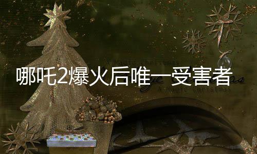 哪吒2爆火后唯一受害者出現(xiàn)，深度解析事件背后真相