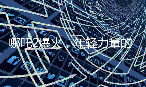 哪吒2爆火，年輕力量的澎湃涌現(xiàn)