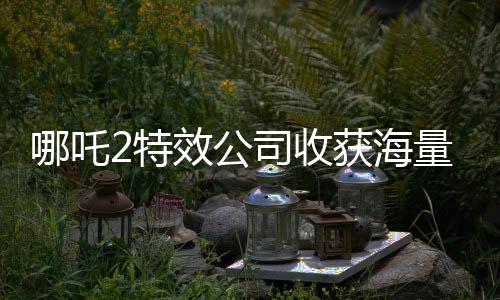哪吒2特效公司收獲海量簡歷，業(yè)界矚目