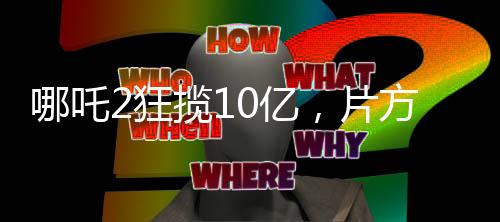 哪吒2狂攬10億，片方能分巨額收益，電影產(chǎn)業(yè)的勝利