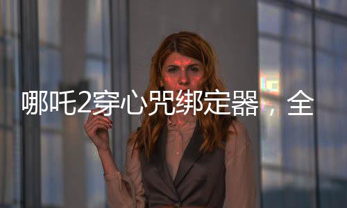 哪吒2穿心咒綁定器，全新設(shè)計(jì)打造個(gè)性裝備，引領(lǐng)游戲新風(fēng)尚