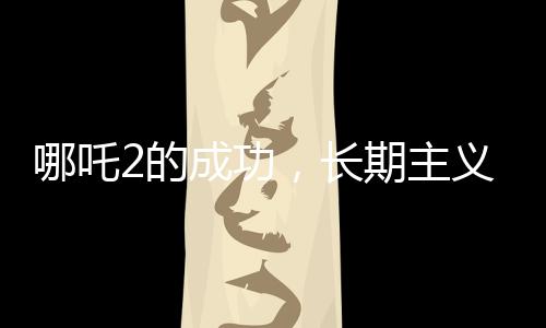 哪吒2的成功，長(zhǎng)期主義者的勝利