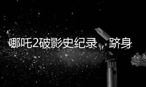 哪吒2破影史紀(jì)錄，躋身全球票房榜前31名