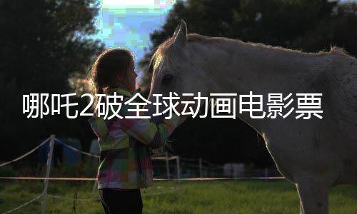 哪吒2破全球動畫電影票房紀(jì)錄，登頂全球動畫電影票房榜
