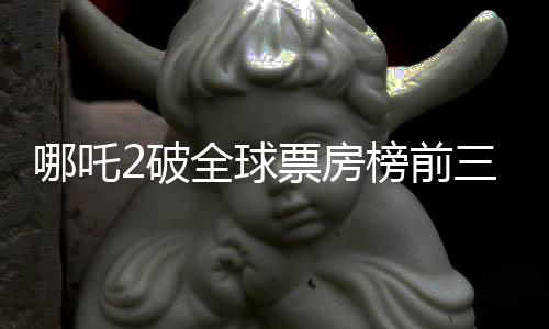 哪吒2破全球票房榜前三十，創(chuàng)華語電影新篇章